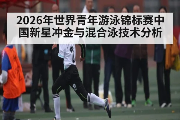 2026年世界青年游泳锦标赛中国新星冲金与混合泳技术分析 | MKSPORT