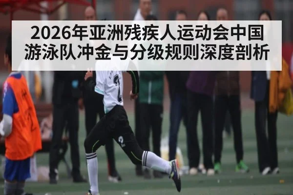 2026年亚洲残疾人运动会中国游泳队冲金与分级规则深度剖析
