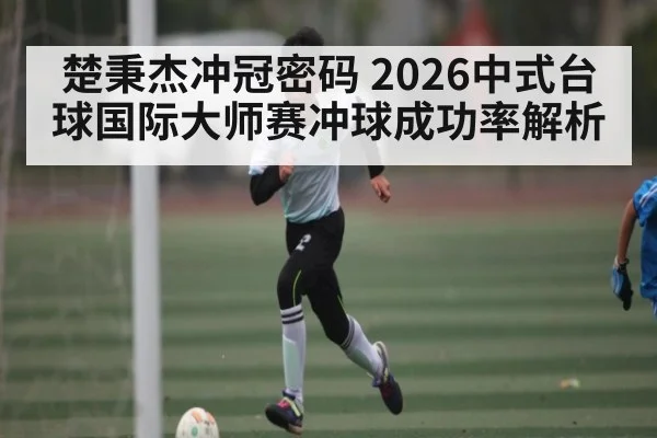 楚秉杰冲冠密码 2026中式台球国际大师赛冲球成功率解析